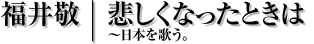 悲しくなったときは｜福井敬、日本を歌う。